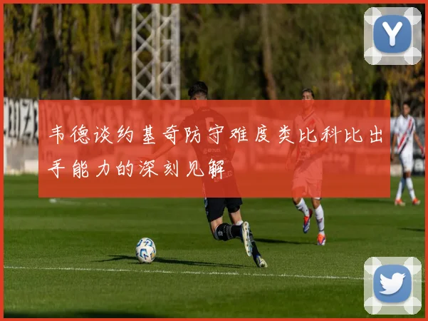 韦德谈约基奇防守难度类比科比出手能力的深刻见解