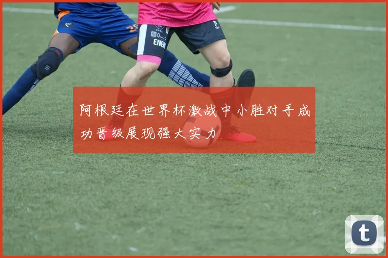 阿根廷在世界杯激战中小胜对手成功晋级展现强大实力