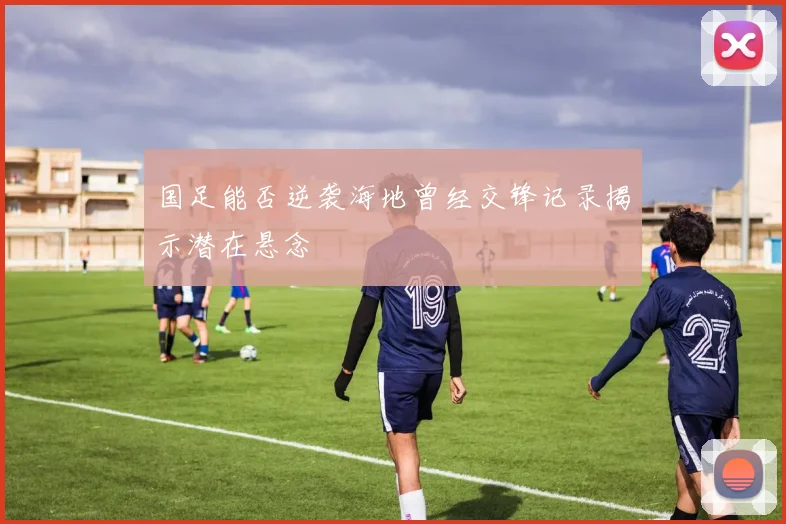 国足能否逆袭海地曾经交锋记录揭示潜在悬念