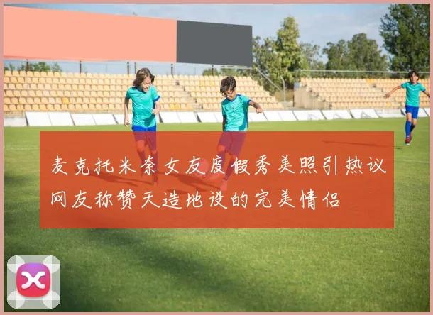 麦克托米奈女友度假秀美照引热议网友称赞天造地设的完美情侣