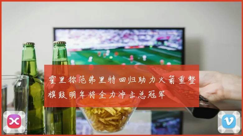 霍里称范弗里特回归助力火箭重整旗鼓明年将全力冲击总冠军