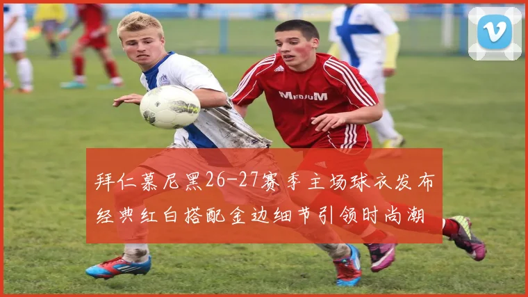 拜仁慕尼黑26-27赛季主场球衣发布经典红白搭配金边细节引领时尚潮流