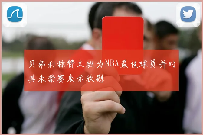 贝弗利称赞文班为NBA最佳球员并对其未禁赛表示欣慰