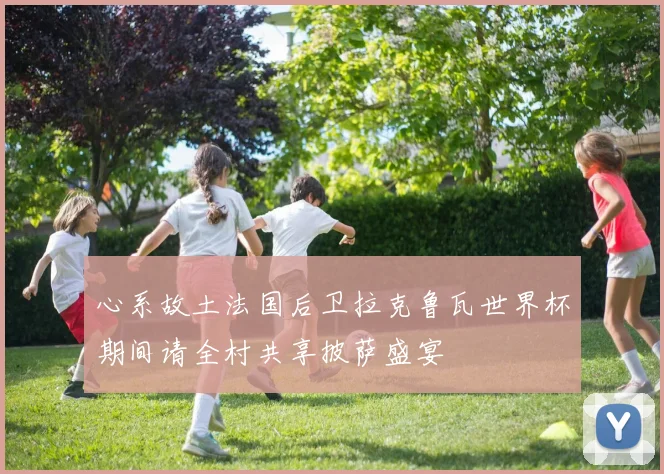 心系故土法国后卫拉克鲁瓦世界杯期间请全村共享披萨盛宴