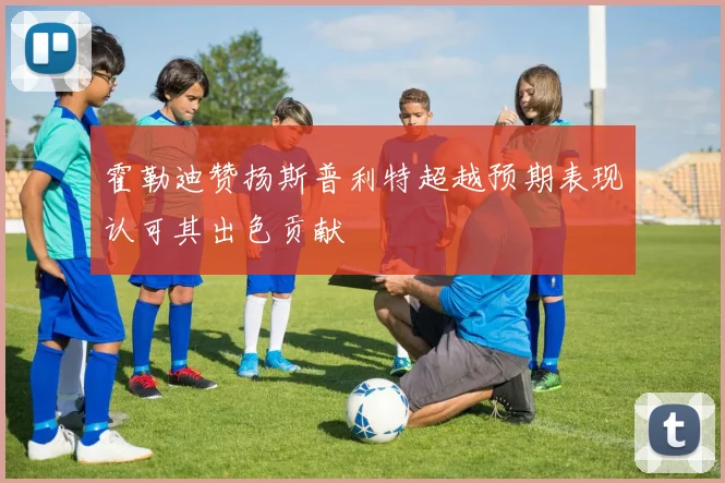 霍勒迪赞扬斯普利特超越预期表现认可其出色贡献