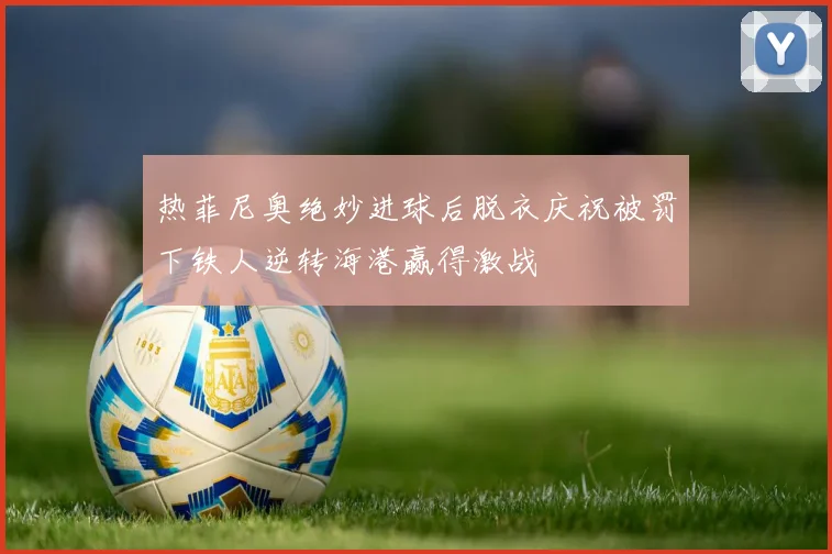 热菲尼奥绝妙进球后脱衣庆祝被罚下铁人逆转海港赢得激战