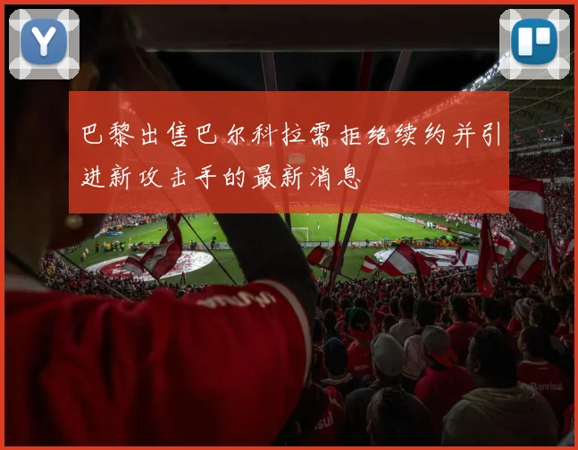 巴黎出售巴尔科拉需拒绝续约并引进新攻击手的最新消息