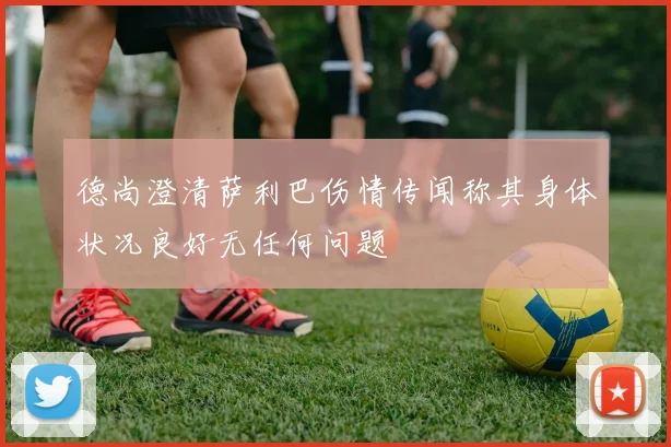 德尚澄清萨利巴伤情传闻称其身体状况良好无任何问题