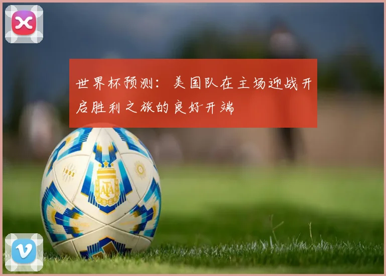 世界杯预测：美国队在主场迎战开启胜利之旅的良好开端