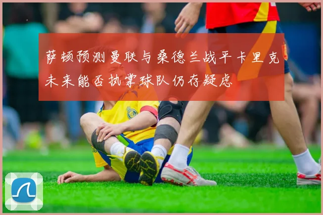 萨顿预测曼联与桑德兰战平卡里克未来能否执掌球队仍存疑虑