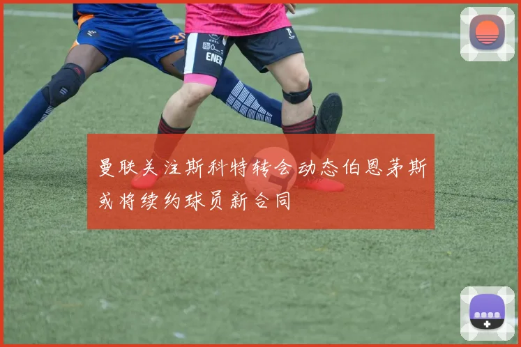 曼联关注斯科特转会动态伯恩茅斯或将续约球员新合同