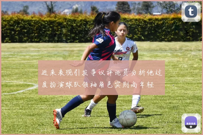近来表现引发争议评论员分析他过度扮演球队领袖角色实则尚年轻