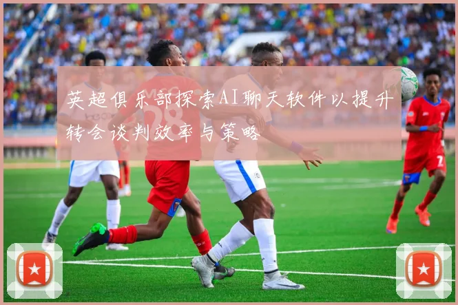 英超俱乐部探索AI聊天软件以提升转会谈判效率与策略