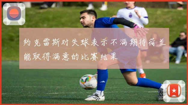 约克雷斯对失球表示不满期待荷兰能取得满意的比赛结果
