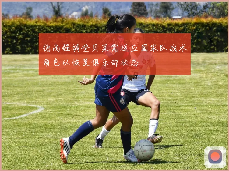 德尚强调登贝莱需适应国家队战术角色以恢复俱乐部状态